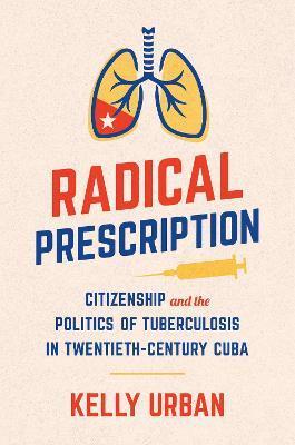 Radical Prescription: Citizenship and the Politics of Tuberculosis in Twentieth-Century Cuba - Kelly Urban