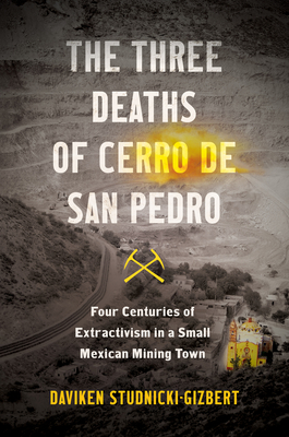 The Three Deaths of Cerro de San Pedro: Four Centuries of Extractivism in a Small Mexican Mining Town - Daviken Studnicki-gizbert