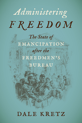 Administering Freedom: The State of Emancipation after the Freedmen's Bureau - Dale Kretz