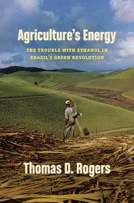 Agriculture's Energy: The Trouble with Ethanol in Brazil's Green Revolution - Thomas D. Rogers