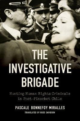 The Investigative Brigade: Hunting Human Rights Criminals in Post-Pinochet Chile - Pascale Bonnefoy Miralles