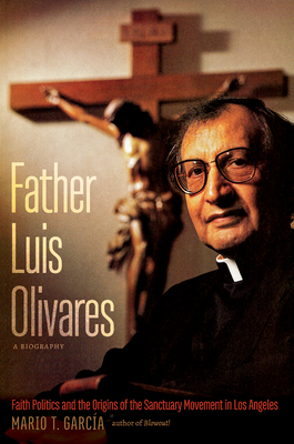 Father Luis Olivares, a Biography: Faith Politics and the Origins of the Sanctuary Movement in Los Angeles - Mario T. Garc�a