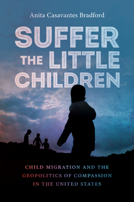 Suffer the Little Children: Child Migration and the Geopolitics of Compassion in the United States - Anita Casavantes Bradford