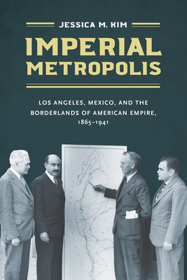 Imperial Metropolis: Los Angeles, Mexico, and the Borderlands of American Empire, 1865-1941 - Jessica M. Kim
