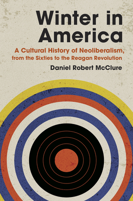 Winter in America: A Cultural History of Neoliberalism, from the Sixties to the Reagan Revolution - Daniel Robert Mcclure