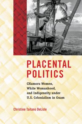 Placental Politics: Chamoru Women, White Womanhood, and Indigeneity Under U.S. Colonialism in Guam - Christine Taitano Delisle