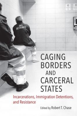 Caging Borders and Carceral States: Incarcerations, Immigration Detentions, and Resistance - Robert T. Chase