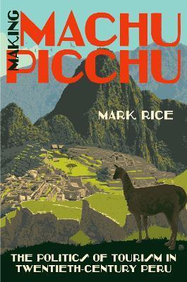 Making Machu Picchu: The Politics of Tourism in Twentieth-Century Peru - Mark Rice