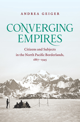 Converging Empires: Citizens and Subjects in the North Pacific Borderlands, 1867-1945 - Andrea Geiger