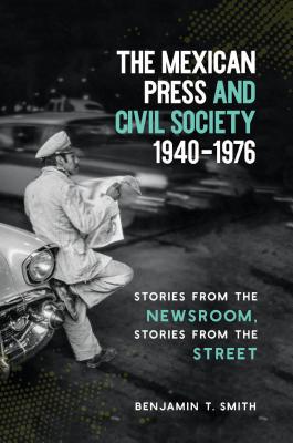 The Mexican Press and Civil Society, 1940-1976: Stories from the Newsroom, Stories from the Street - Benjamin T. Smith