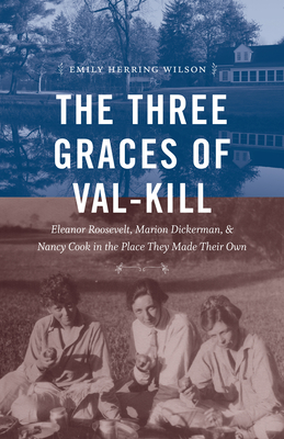 The Three Graces of Val-Kill: Eleanor Roosevelt, Marion Dickerman, and Nancy Cook in the Place They Made Their Own - Emily Herring Wilson