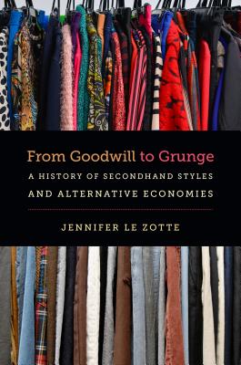 From Goodwill to Grunge: A History of Secondhand Styles and Alternative Economies - Jennifer Le Zotte