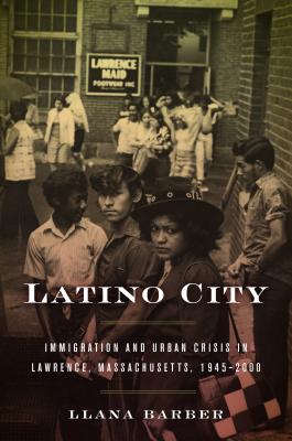 Latino City: Immigration and Urban Crisis in Lawrence, Massachusetts, 1945-2000 - Llana Barber