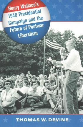 Henry Wallace's 1948 Presidential Campaign and the Future of Postwar Liberalism - Thomas W. Devine