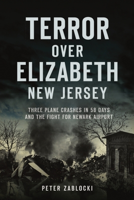 Terror Over Elizabeth, New Jersey: Three Plane Crashes in 58 Days and the Fight for Newark Airport - Peter Zablocki