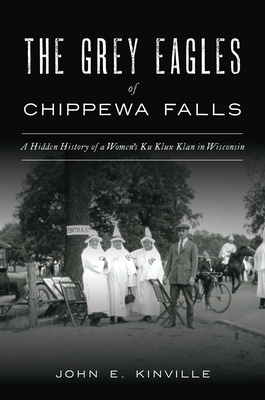 The Grey Eagles of Chippewa Falls: A Hidden History of a Women's Ku Klux Klan in Wisconsin - John E. Kinville