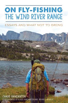 On Fly-Fishing the Wind River Range: Essays and What Not to Bring - Chadd Vanzanten