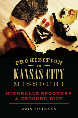 Prohibition in Kansas City, Missouri: Highballs, Spooners & Crooked Dice - John Simonson