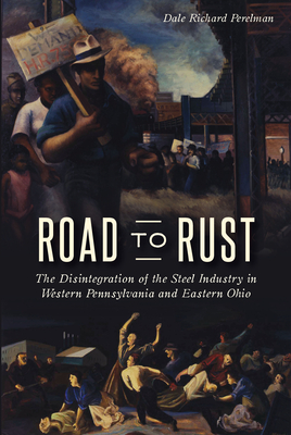 Road to Rust: The Disintegration of the Steel Industry in Western Pennsylvania and Eastern Ohio - Dale Richard Perelman