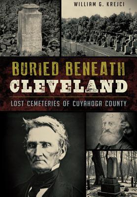 Buried Beneath Cleveland:: Lost Cemeteries of Cuyahoga County - William G. Krejci