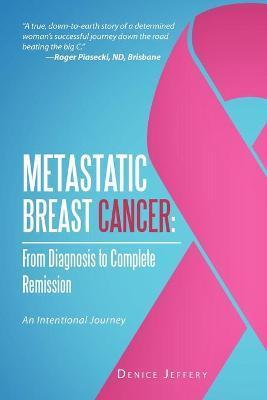 Metastatic Breast Cancer: From Diagnosis to Complete Remission: An Intentional Journey - Denice Jeffery