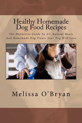 Healthy Homemade Dog Food Recipes: The Definitive Guide To All-Natural Meals And Homemade Dog Treats Your Dog Will Love - Melissa O'bryan