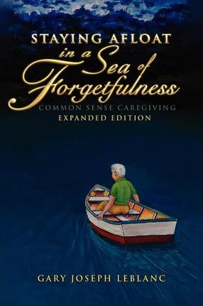 Staying Afloat in a Sea of Forgetfulness: Common Sense Caregiving Expanded Edition - Gary Joseph Leblanc