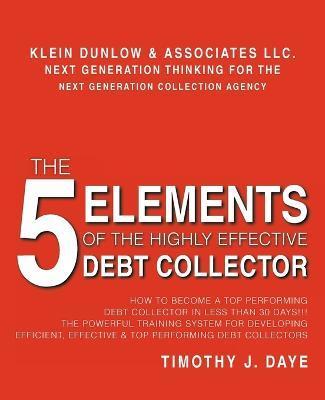 The 5 Elements of the Highly Effective Debt Collector: How to become a Top Performing Debt Collector In Less than 30 Days!!! The Powerful Training Sys - Timothy J. Daye