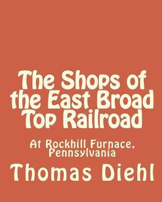 The Shops of the East Broad Top Railroad: At Rockhill Furnace, Pennsylvania - Thomas Diehl