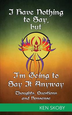 I Have Nothing to Say, but I'm Going to Say It Anyway: Thoughts, Questions, Nonsense - Ken Skoby