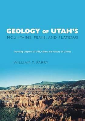 Geology of Utah's Mountains, Peaks, and Plateaus: Including descriptions of cliffs, valleys, and climate history - William T. Parry
