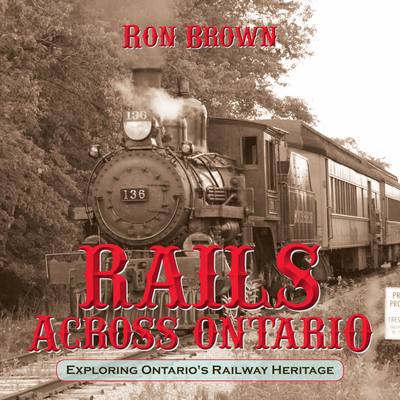 Rails Across Ontario: Exploring Ontario's Railway Heritage - Ron Brown