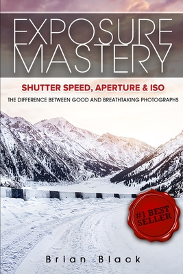 Exposure Mastery: Aperture, Shutter Speed & ISO: The Difference Between Good and Breathtaking Photographs - Brian Black