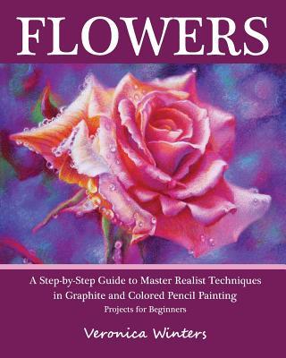 Flowers: A Step-By-Step Guide to Master Realist Techniques in Graphite and Colored Pencil Painting: Drawing Projects for Beginn - Veronica Winters