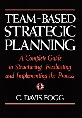 Team-Based Strategic Planning: A Complete Guide to Structuring, Facilitating, and Implementing the Process - C. Davis Fogg