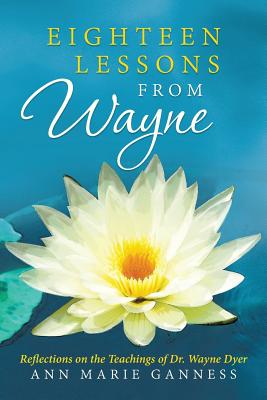 Eighteen Lessons from Wayne: Reflections on the Teachings of Dr. Wayne Dyer - Ann Marie Ganness