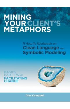 Mining Your Client's Metaphors: A How-To Workbook on Clean Language and Symbolic Modeling, Basics Part Ii: Facilitating Change - Gina Campbell