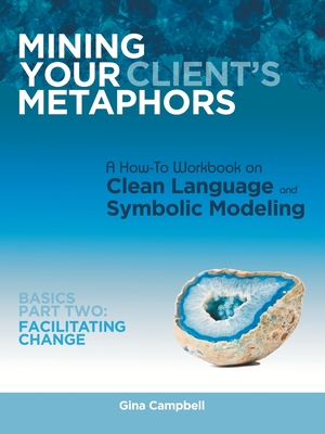 Mining Your Client's Metaphors: A How-To Workbook on Clean Language and Symbolic Modeling, Basics Part Ii: Facilitating Change - Gina Campbell