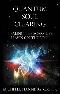 Quantum Soul Clearing: Healing the Scars Life Leaves on the Soul - Michelle Manning-kogler