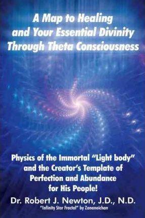 A Map to Healing and Your Essential Divinity Through Theta Consciousness: The Physics of the Immortal Light Body and the Creator's Template of Per - Robert J. Newton