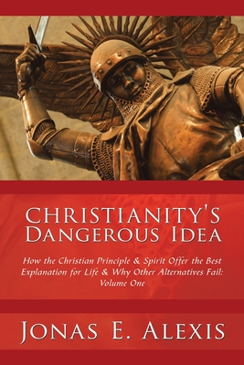Christianity's Dangerous Idea: How the Christian Principle & Spirit Offer the Best Explanation for Life & Why Other Alternatives Fail: Volume One - Jonas E. Alexis