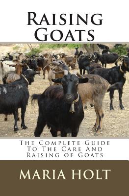 Raising Goats: The Complete Guide To The Care And Raising of Goats - Maria Holt