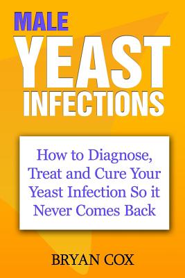Male Yeast Infections: How to Diagnose, Treat and Cure Your Yeast Infection So it Never Comes Back - Bryan Cox