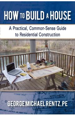 How to Build a House: A Practical, Common-Sense Guide to Residential Construction - George Michael Rentz