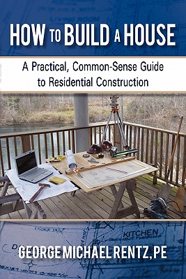 How to Build a House: A Practical, Common-Sense Guide to Residential Construction - George Michael Rentz