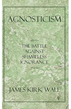 Coperta cărții 'Agnosticism: The Battle Against Shameless Ignorance - James Kirk Wall'