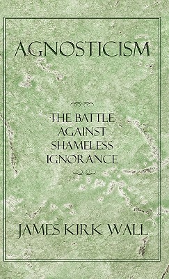 Agnosticism: The Battle Against Shameless Ignorance - James Kirk Wall