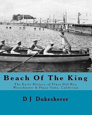 Beach Of The King: The Early History of Playa Del Rey, Westchester, Playa Vista, California - D. J. Dukesherer