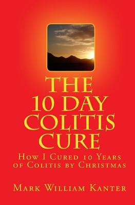 The 10 Day Colitis Cure: How I Cured 10 Years of Colitis by Christmas - Mark William Kanter