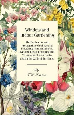 Window and Indoor Gardening - The Cultivation and Propagation of Foliage and Flowering Plants in Rooms, Window Boxes, Balconies and Verandahs; also on - T. W. Sanders